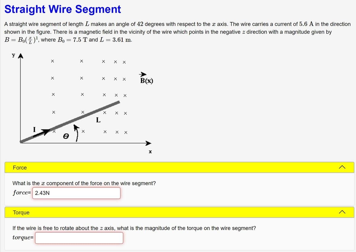 Straight Wire Segment
A straight wire segment of length I makes an angle of 42 degrees with respect to the x axis. The wire carries a current of 5.6 A in the direction
shown in the figure. There is a magnetic field in the vicinity of the wire which points in the negative z direction with a magnitude given by
B = Bo()¹, where Bo = 7.5 T and L = 3.61 m.
y
Force
X
Torque
X
X
L
X
X
X X
X
B(x)
X
What is the x component of the force on the wire segment?
force= 2.43N
If the wire is free to rotate about the z axis, what is the magnitude of the torque on the wire segment?
torque=
<