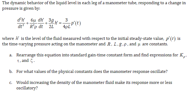 The dynamic behavior of the liquid level in each leg of a manometer tube, responding to a change in
pressure is given by:
d²h' 6μ dh'
dt² R²p dt
3g
3
+
h'
2L
=
4pLP'(t)
where h' is the level of the fluid measured with respect to the initial steady-state value, p' (t) is
the time-varying pressure acting on the manometer and R, L,g,p, and μ are constants.
a. Rearrange this equation into standard gain-time constant form and find expressions for K,,
t, and .
b. For what values of the physical constants does the manometer response oscillate?
c. Would increasing the density of the manometer fluid make its response more or less
oscillatory?