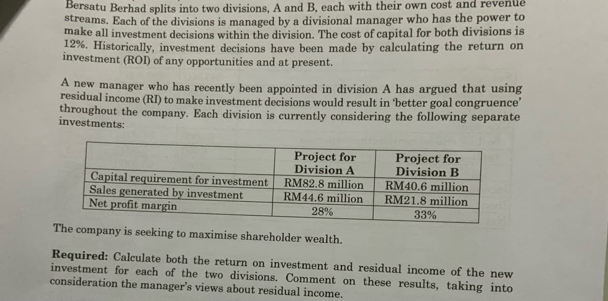 Bersatu Berhad splits into two divisions, A and B, each with their own cost and revenué
streams. Each of the divisions is managed by a divisional manager who has the power to
make all investment decisions within the division. The cost of capital for both divisions is
12%. Historically, investment decisions have been made by calculating the return on
investment (ROI) of any opportunities and at present.
A new manager who has recently been appointed in division A has argued that using
residual income (RI) to make investment decisions would result in 'better goal congruence'
throughout the company. Each division is currently considering the following separate
investments:
Project for
Division A
Project for
Division B
Capital requirement for investment
Sales generated by investment
Net profit margin
RM82.8 million
RM40.6 million
RM21.8 million
RM44.6 million
28%
33%
The company is seeking to maximise shareholder wealth.
Required: Calculate both the return on investment and residual income of the new
investment for each of the two divisions. Comment on these results, taking into
consideration the manager's views about residual income.
