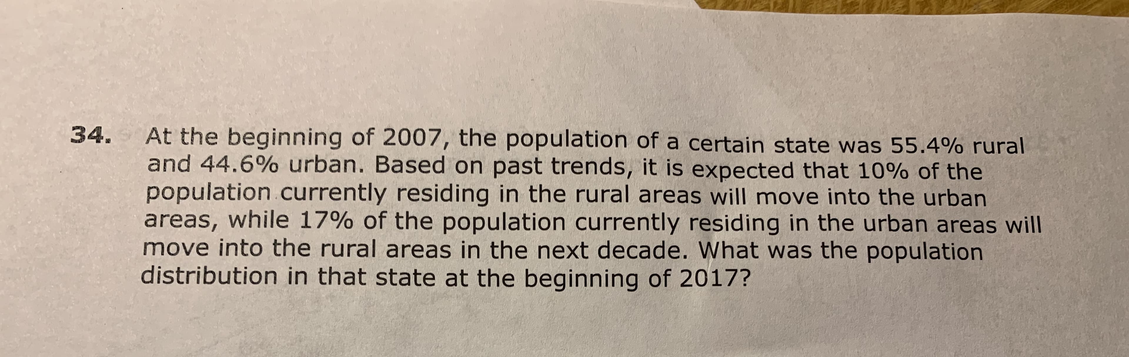 At the beginning of 2007, the population of a certain state was 55.4% rural
and 44.6% urban. Based on past trends, it is expected that 10% of the
population currently residing in the rural areas will move into the urban
areas, while 17% of the population currently residing in the urban areas will
move into the rural areas in the next decade. What was the population
distribution in that state at the beginning of 2017?
34.
