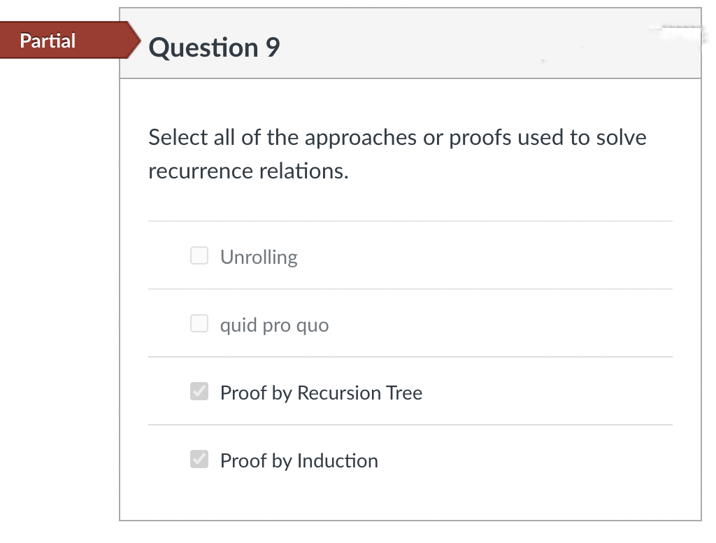 Partial
Question 9
Select all of the approaches or proofs used to solve
recurrence relations.
Unrolling
quid pro quo
Proof by Recursion Tree
✔Proof by Induction