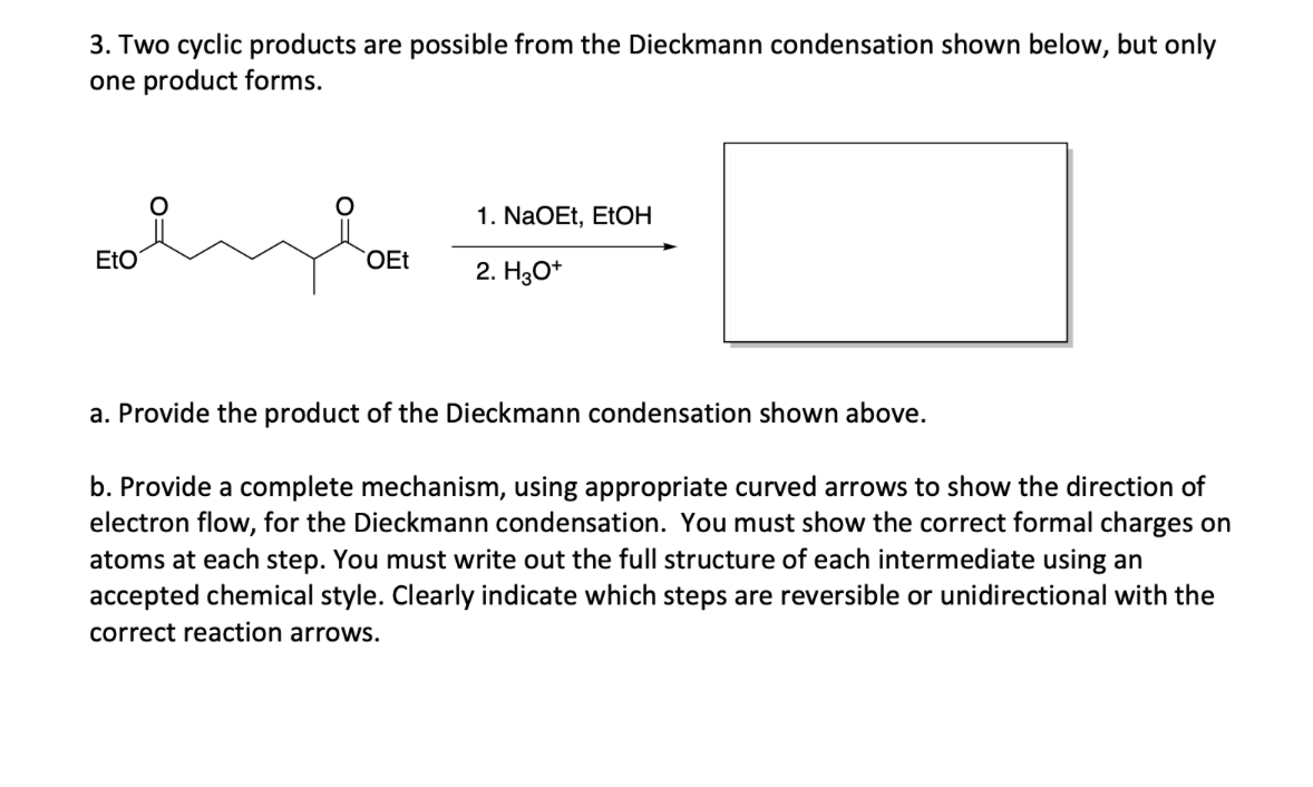 3. Two cyclic products are possible from the Dieckmann condensation shown below, but only
one product forms.
1. NaOEt, EtOH
EtO
OEt
2. H3O+
a. Provide the product of the Dieckmann condensation shown above.
b. Provide a complete mechanism, using appropriate curved arrows to show the direction of
electron flow, for the Dieckmann condensation. You must show the correct formal charges on
atoms at each step. You must write out the full structure of each intermediate using an
accepted chemical style. Clearly indicate which steps are reversible or unidirectional with the
correct reaction arrows.
