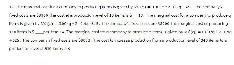 12. The marginal cost for a company to produce q items is given by MC(q) = 0.005q ^2-0.7q+625. The company's
fixed costs are $8300 The cost at a production level of 10 items is $ 13. The marginal cost for a company to produce q
items is given by MC(q) = 0.004q^2-0.6q+615. The company's fixed costs are $8200 The marginal cost of producing
110 items is $ per item 14. The marginal cost for a company to produce q items is given by MC(q) = 0.002q^2-0.9q
+625. The company's fixed costs are $8000. The cost to increase production from a production level of 340 items to a
production level of 510 items is S