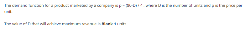 The demand function for a product marketed by a company is p = (80-D) / 4, where D is the number of units and p is the price per
unit.
The value of D that will achieve maximum revenue is Blank 1 units.
