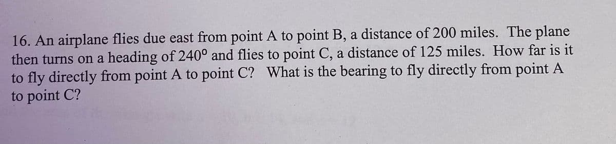 16. An airplane flies due east from point A to point B, a distance of 200 miles. The plane
then turns on a heading of 240° and flies to point C, a distance of 125 miles. How far is it
to fly directly from point A to point C? What is the bearing to fly directly from point A
to point C?