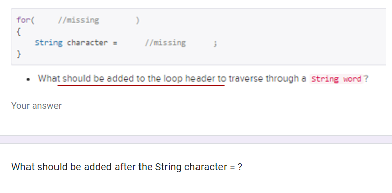 for(
{
}
//missing
String character =
)
Your answer
//missing
3
What should be added to the loop header to traverse through a string word?
What should be added after the String character = ?