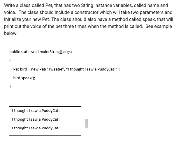 Write a class called Pet, that has two String instance variables, called name and
voice. The class should include a constructor which will take two parameters and
initialize your new Pet. The class should also have a method called speak, that will
print out the voice of the pet three times when the method is called. See example
below:
public static void main(String[] args)
{
}
Pet bird = new Pet("Tweetie", "I thought I saw a PuddyCat!");
bird.speak();
I thought I saw a PuddyCat!
I thought I saw a PuddyCat!
I thought I saw a PuddyCat!