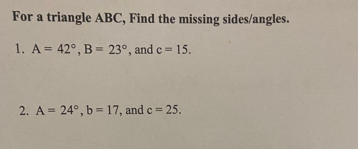 For a triangle ABC, Find the missing sides/angles.
1. A = 42°, B = 23°, and c = 15.
2. A = 24°, b = 17, and c = 25.
