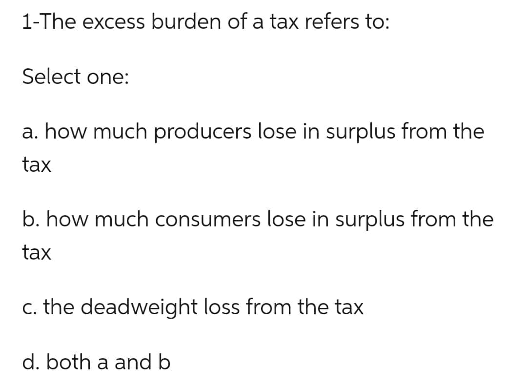 1-The excess burden of a tax refers to:
Select one:
a. how much producers lose in surplus from the
tax
b. how much consumers lose in surplus from the
tax
c. the deadweight loss from the tax
d. both a and b