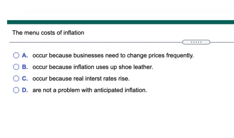 The menu costs of inflation
A. occur because businesses need to change prices frequently.
B. occur because inflation uses up shoe leather.
C. occur because real interst rates rise.
OD. are not a problem with anticipated inflation.
