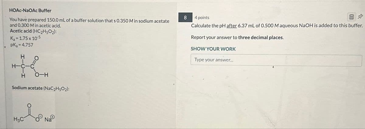 HOAc-NaOAc Buffer
8
4 points
You have prepared 150.0 mL of a buffer solution that s 0.350 M in sodium acetate
and 0.300 M in acetic acid.
Acetic acid (HC2H5O2):
Ka = 1.75 x 10-5
pKa = 4.757
H
H-C-C
H
O-H
Sodium acetate (NaC2H5O2):
H3C
Na
Calculate the pH after 6.37 mL of 0.500 M aqueous NaOH is added to this buffer.
Report your answer to three decimal places.
SHOW YOUR WORK
Type your answer....