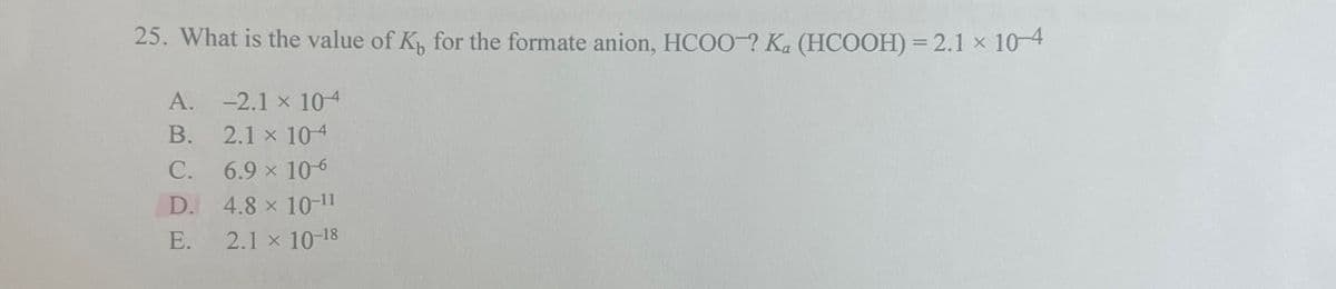 25. What is the value of K₁ for the formate anion, HCOO-? Ka (HCOOH) = 2.1 × 10-4
A. -2.1 x 104
B.
2.1 x 104
C.
6.9 × 10-6
D.
4.8 × 10-11
E.
2.1 x 10-18
