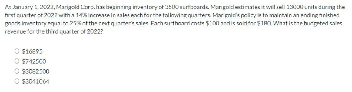 At January 1, 2022, Marigold Corp. has beginning inventory of 3500 surfboards. Marigold estimates it will sell 13000 units during the
first quarter of 2022 with a 14% increase in sales each for the following quarters. Marigold's policy is to maintain an ending finished
goods inventory equal to 25% of the next quarter's sales. Each surfboard costs $100 and is sold for $180. What is the budgeted sales
revenue for the third quarter of 2022?
○ $16895
○ $742500
○ $3082500
○ $3041064