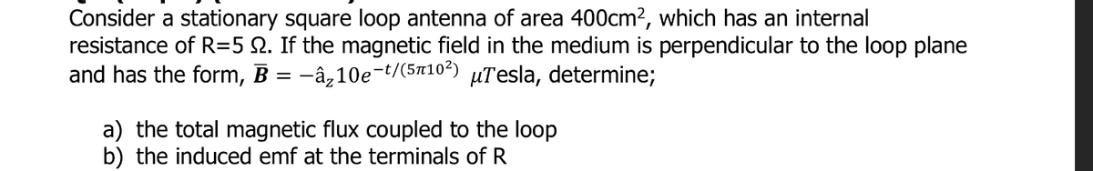 Consider a stationary square loop antenna of area 400cm?, which has an internal
resistance of R=5 N. If the magnetic field in the medium is perpendicular to the loop plane
and has the form, B = -â‚10e-t/(5x10²) µTesla, determine;
a) the total magnetic flux coupled to the loop
b) the induced emf at the terminals of R
