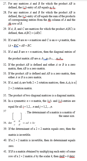 27. For any matrices A and B for which the product AB is
defined, the (-entry of AB equals gu bi-
28. For any matrices A and B for which the product AB is
defined, the ()-entry of AB equals the sum of the products
of corresponding entries from the ith column of Á and the
ith row of B.
29. If A, B, and C are matrices for which the product A(BC) is
defined, then A(BC) = (AB)C.
30. If A and B are m × n matrices and Cis an nx p matrix, then
(A + B)C = AB + BC.
31. If A and B are n x n matrices, then the diagonal entries of
the product matrix AB are aibua2b,.dakan
32. If the product AB is defined and either A or B is a zero
matrix, then AB is a zero matrix.
33. If the product AB is defined and AB is a zero matrix, then
either A or B is a zero matrix.
34. If Aa and Ap are both 2 x 2 rotation matrices, then A„Ap is a|
2 x 2 rotation matrix.
35. The product of two diagonal matrices is a diagonal matrix.
36. In a symmetric n × n matrix, the ()- and (iD-entries are
equal for all i = 1,2,.n and j = 1,2,.n.
37
. The determinant of a matrix is a matrix of
the same size.
b
= ad + be
a
38. det
39. If the determinant of a 2 x 2 matrix equals zero, then the
matrix is invertible.
40. If a 2 x 2 matrix is invertible, then its determinant equals
zero.
41. If B is a matrix obtained by multiplying each entry of some
row of a 2 x 2 matrix A by the scalar k, then detB = k det4.
