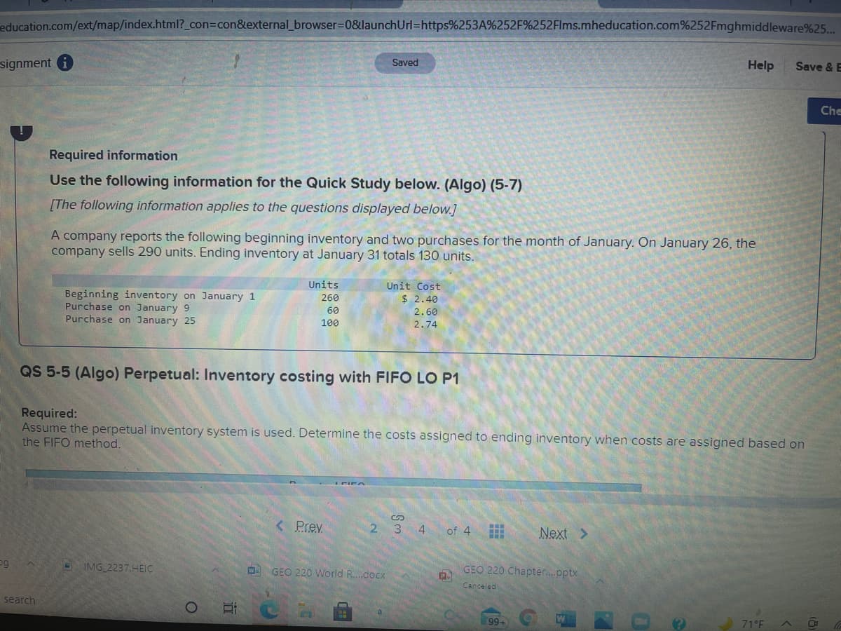 education.com/ext/map/index.html?_con=con&external_browser=0&launchUrl=https%253A%252F%252Flms.mheducation.com%252Fmghmiddleware%25..
signment i
Saved
Help
Save & E
Che
Required information
Use the following information for the Quick Study below. (Algo) (5-7)
[The following information applies to the questions displayed below.]
A company reports the following beginning inventory and two purchases for the month of January. On January 26, the
company sells 290 units. Ending inventory at January 31 totals 130 units.
Units
Unit Cost
Beginning inventory on January 1
Purchase on January 9
Purchase on January 25
260
$ 2.40
60
2.60
100
2.74
QS 5-5 (Algo) Perpetual: Inventory costing with FIFO LO P1
Required:
Assume the perpetual inventory system is used. Determine the costs assigned to ending inventory when costs are assigned based on
the FIFO method.
< Prev.
2.
3.
4
of 4
Next >
og
IMG 2237.HEIC
GEO 220 World R..docx
GEO 220 Chapter..pptx
Canceled
search
Hi
99
71°F
