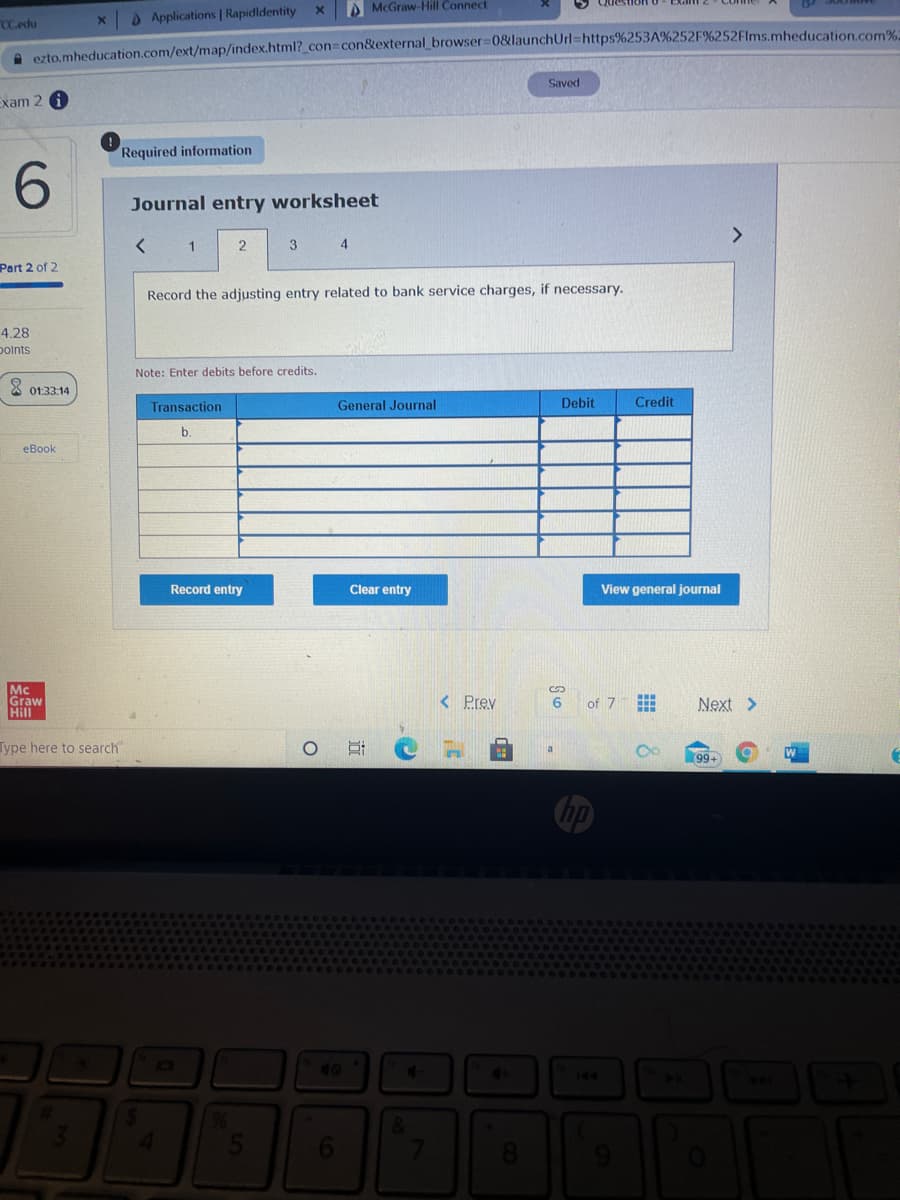 A McGraw-Hill Connect
DApplications | Rapidldentity
CCedu
e ezto.mheducation.com/ext/map/index.html?_con%3con&external browser 08launchUrl=https%253A%252F%252Flms.mheducation.com%
Saved
Exam 2 i
Required information
Journal entry worksheet
<>
2
3 4
Part 2 of 2
Record the adjusting entry related to bank service charges, if necessary.
4.28
polnts
Note: Enter debits before credits.
X 01:33.14
Transaction
General Journal
Debit
Credit
b.
еВook
Record entry
Clear entry
View general journal
Mc
Graw
Hill
< Prev
of 7曲
6
Next >
Type here to search
99-
40
144
&
近
