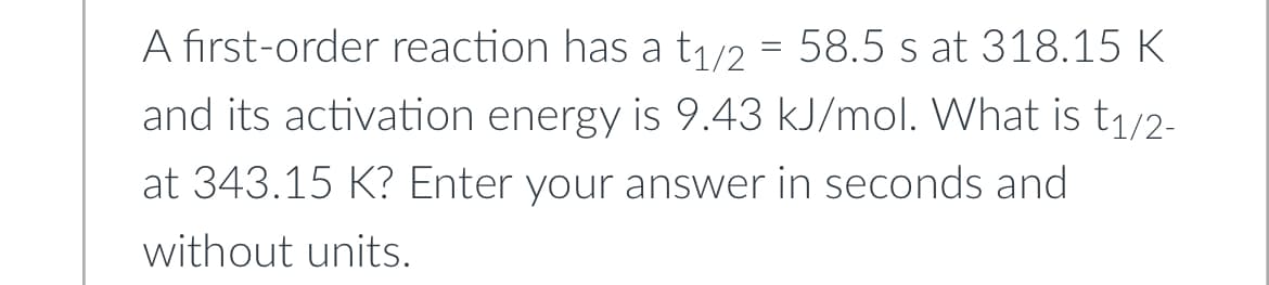 A first-order reaction has a t₁/2 = 58.5 s at 318.15 K
and its activation energy is 9.43 kJ/mol. What is t₁/2-
at 343.15 K? Enter your answer in seconds and
without units.
