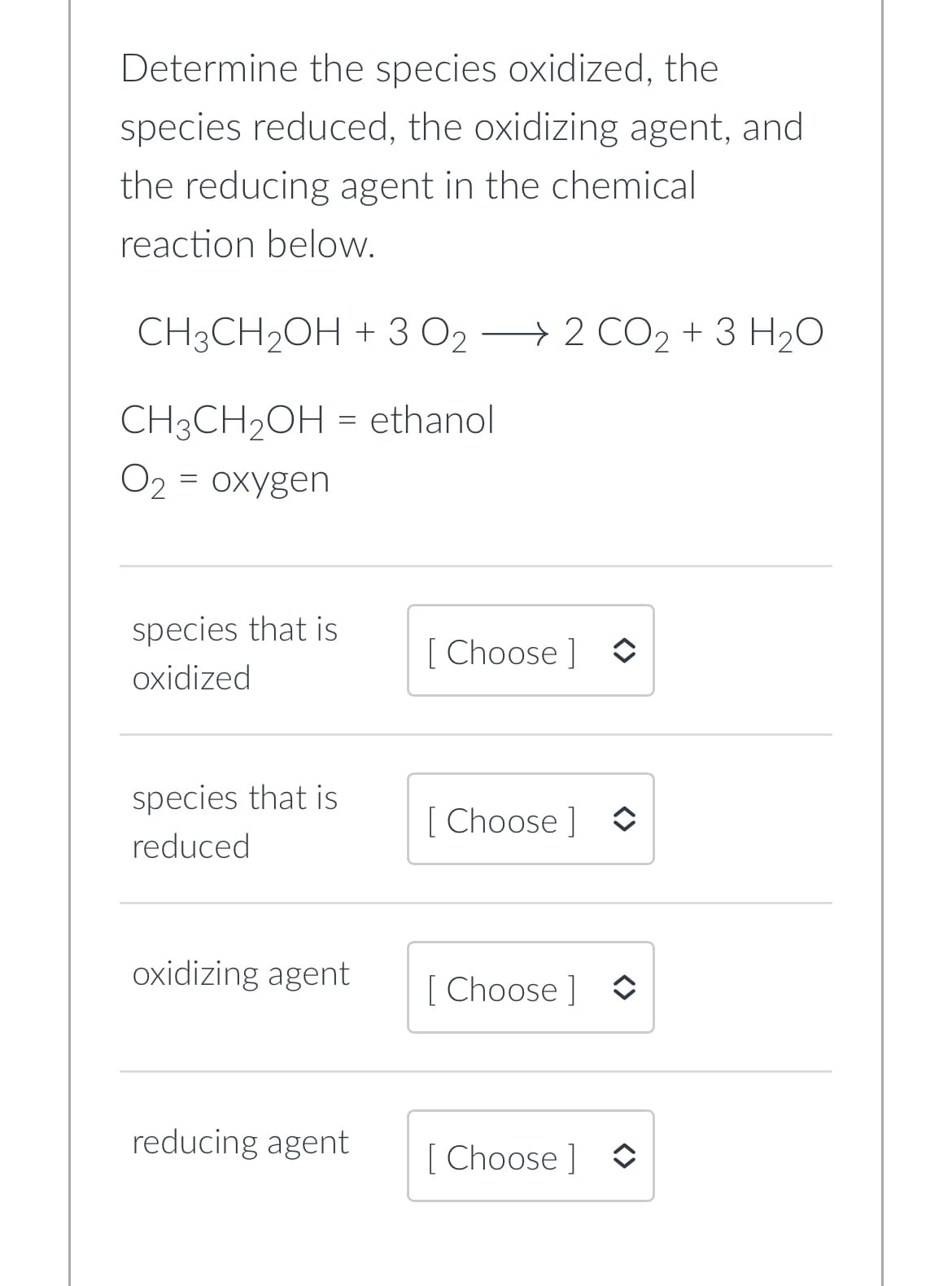 Determine the species oxidized, the
species reduced, the oxidizing agent, and
the reducing agent in the chemical
reaction below.
CH3CH₂OH + 3 O₂ → 2 CO₂ + 3 H₂O
CH3CH₂OH
= ethanol
O₂ = oxygen
species that is
oxidized
species that is
reduced
oxidizing agent
reducing agent
[Choose ]
[Choose] ↑
[Choose] ◊
[Choose ]