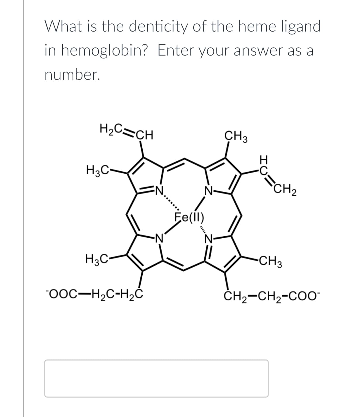 What is the denticity of the heme ligand
in hemoglobin? Enter your answer as a
number.
H₂C=CH
H3C-
H3C-
-OOC-H₂C-H₂C
-N₁
Fe(II)
N-
N-
CH3
H
CH₂
-CH3
CH₂-CH₂-COO-