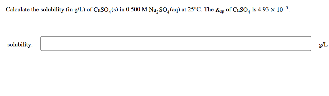 Calculate the solubility (in g/L) of CaSO4 (s) in 0.500 M Na₂SO (aq) at 25°C. The Ksp of CaSO4 is 4.93 × 10-5.
solubility:
g/L