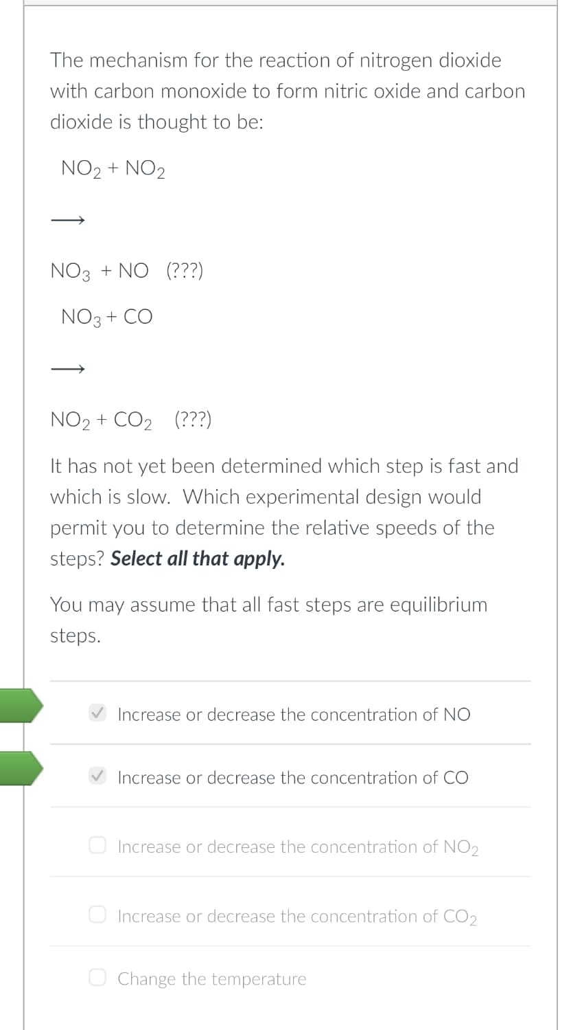 The mechanism for the reaction of nitrogen dioxide
with carbon monoxide to form nitric oxide and carbon
dioxide is thought to be:
NO₂ + NO2
NO3 + NO (???)
NO3 + CO
NO₂ + CO₂ (???)
It has not yet been determined which step is fast and
which is slow. Which experimental design would
permit you to determine the relative speeds of the
steps? Select all that apply.
You may assume that all fast steps are equilibrium
steps.
Increase or decrease the concentration of NO
Increase or decrease the concentration of CO
Increase or decrease the concentration of NO₂
Increase or decrease the concentration of CO2
Change the temperature