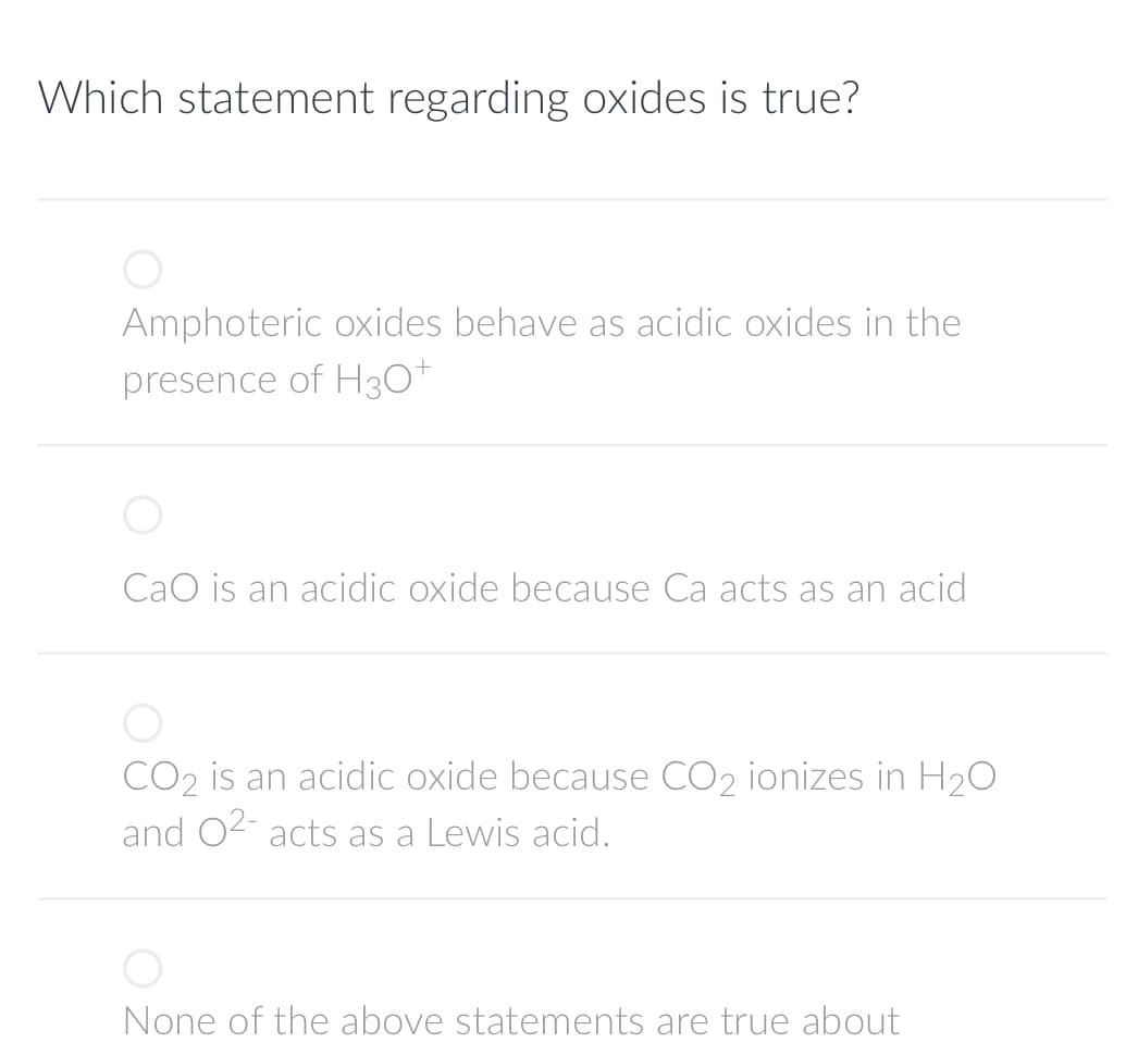 Which statement regarding oxides is true?
O
Amphoteric oxides behave as acidic oxides in the
presence of H3O+
CaO is an acidic oxide because Ca acts as an acid
CO₂ is an acidic oxide because CO₂ ionizes in H₂O
and O²- acts as a Lewis acid.
O
None of the above statements are true about