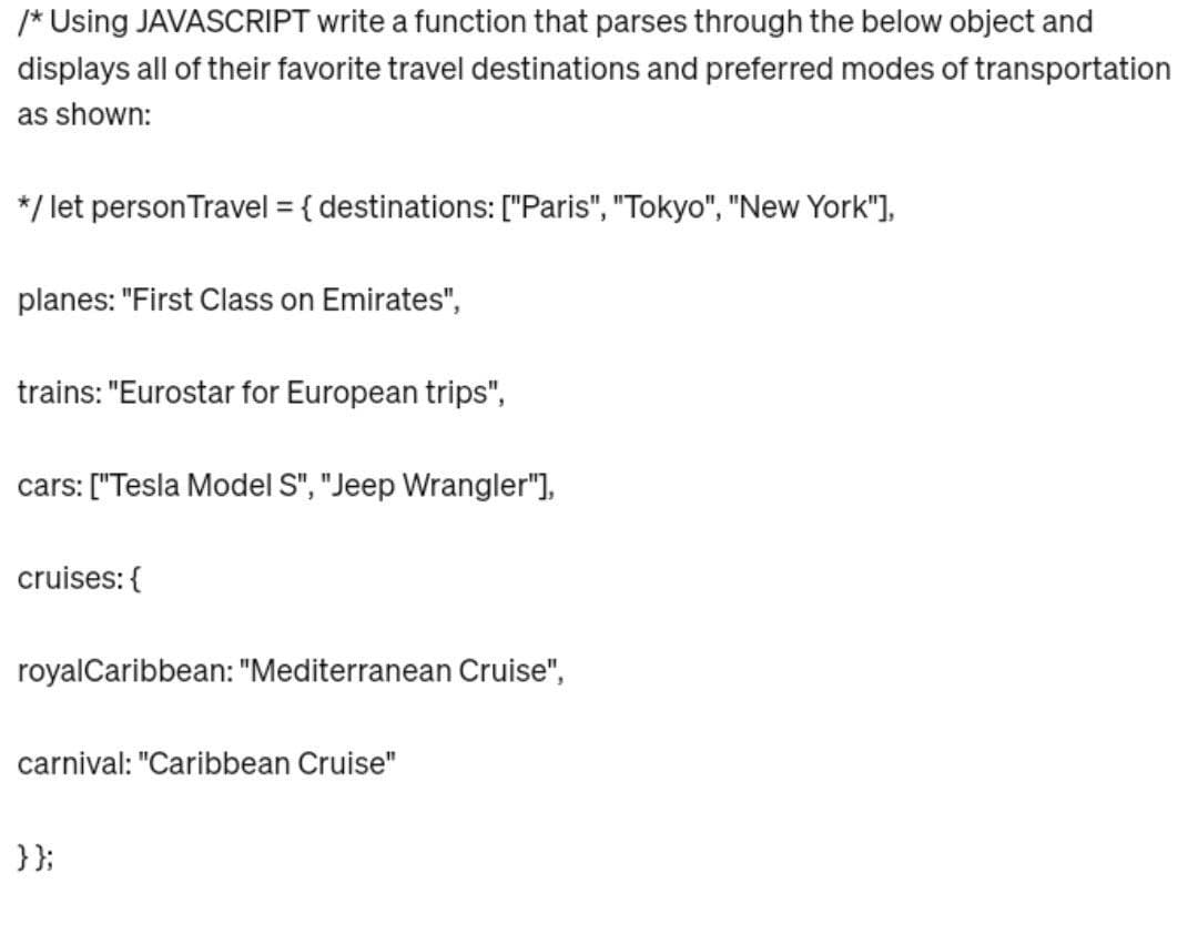 /* Using JAVASCRIPT write a function that parses through the below object and
displays all of their favorite travel destinations and preferred modes of transportation
as shown:
*/ let person Travel = { destinations: ["Paris", "Tokyo", "New York"],
planes: "First Class on Emirates",
trains: "Eurostar for European trips",
cars: ["Tesla Model S", "Jeep Wrangler"],
cruises: {
royal Caribbean: "Mediterranean Cruise",
carnival: "Caribbean Cruise"
}};