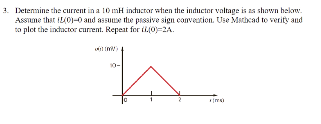 3. Determine the current in a 10 mH inductor when the inductor voltage is as shown below.
Assume that iL(0)=0 and assume the passive sign convention. Use Mathcad to verify and
to plot the inductor current. Repeat for iL(0)=2A.
v(1) (MV)
10-
1 (ms)
