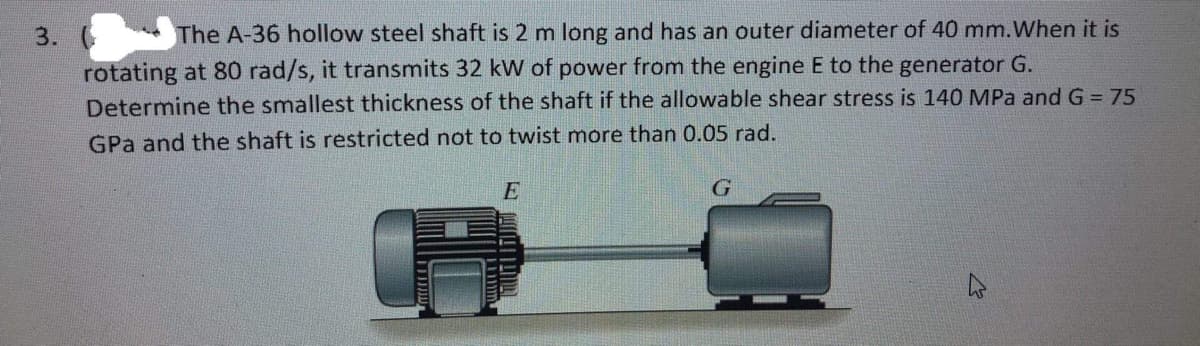 3. ( The A-36 hollow steel shaft is 2 m long and has an outer diameter of 40 mm. When it is
rotating at 80 rad/s, it transmits 32 kW of power from the engine E to the generator G.
Determine the smallest thickness of the shaft if the allowable shear stress is 140 MPa and G = 75
GPa and the shaft is restricted not to twist more than 0.05 rad.
E
G
4