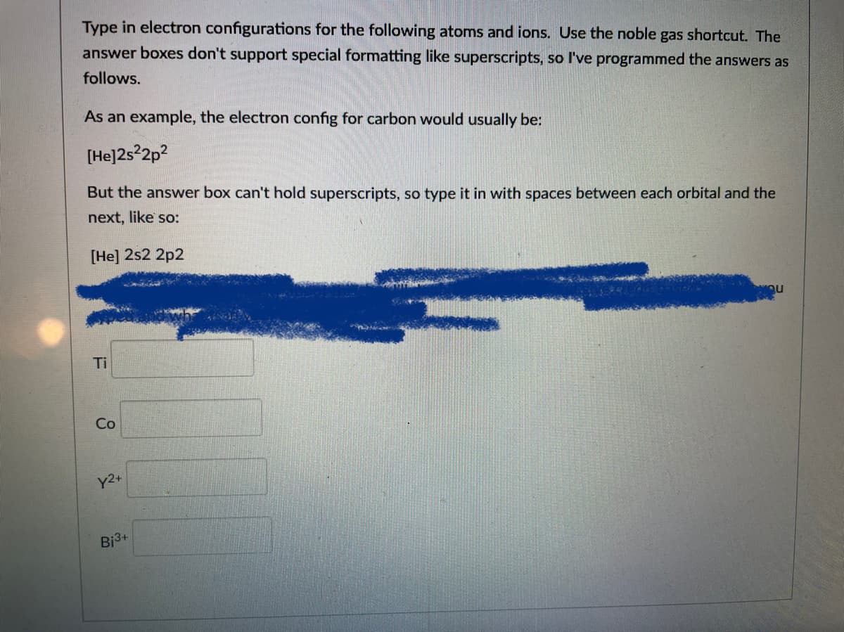 Type in electron configurations for the following atoms and ions. Use the noble gas shortcut. The
answer boxes don't support special formatting like superscripts, so l've programmed the answers as
follows.
As an example, the electron config for carbon would usually be:
[He]2s22p?
But the answer box can't hold superscripts, so type it in with spaces between each orbital and the
next, like so:
[He] 2s2 2p2
Ti
Co
Bj3+
