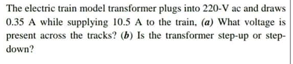 The electric train model transformer plugs into 220-V ac and draws
0.35 A while supplying 10.5 A to the train, (a) What voltage is
present across the tracks? (b) Is the transformer step-up or step-
down?

