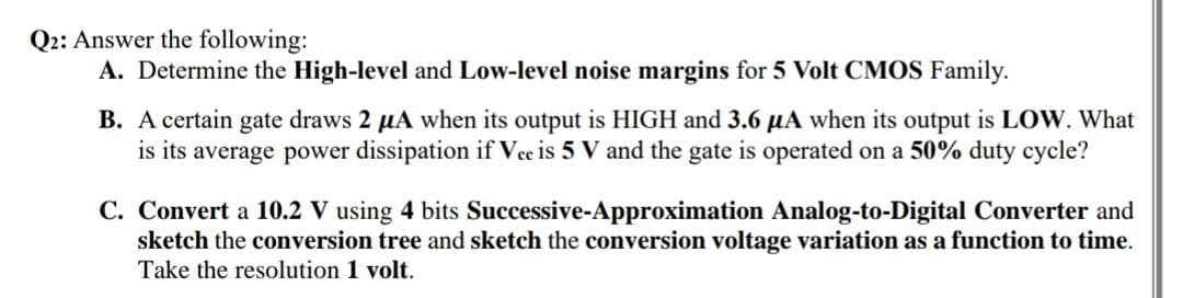 Q2: Answer the following:
A. Determine the High-level and Low-level noise margins for 5 Volt CMOS Family.
B. A certain gate draws 2 µA when its output is HIGH and 3.6 µA when its output is LOW. What
is its average power dissipation if Vee is 5 V and the gate is operated on a 50% duty cycle?
C. Convert a 10.2 V using 4 bits Successive-Approximation Analog-to-Digital Converter and
sketch the conversion tree and sketch the conversion voltage variation as a function to time.
Take the resolution 1 volt.
