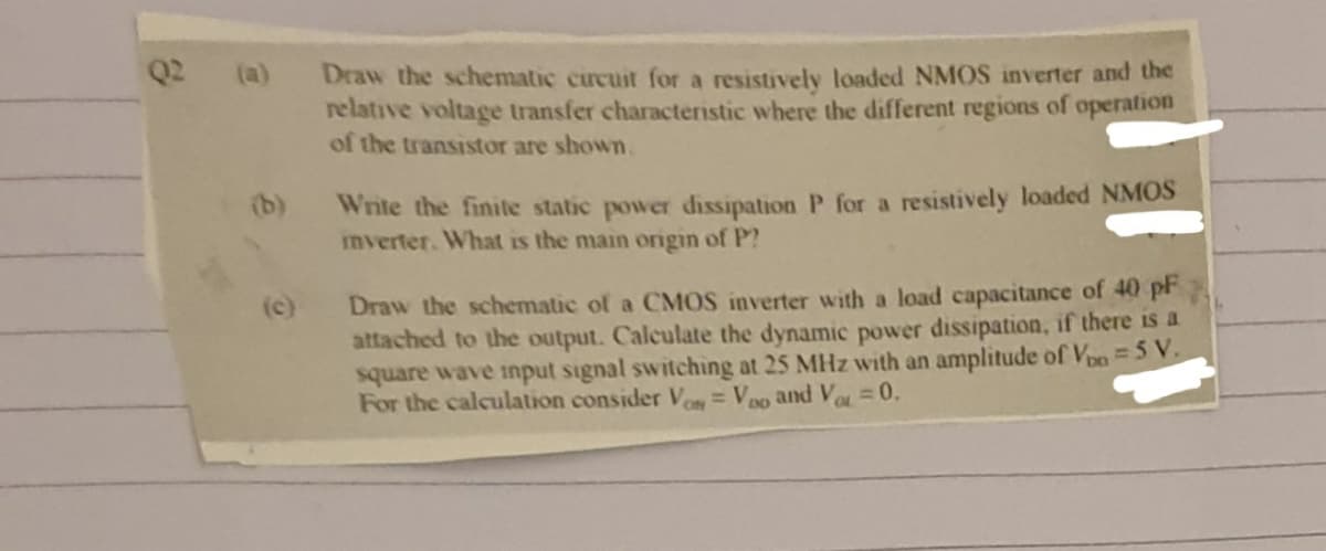 Q2
Draw the schematic circuit for a resistively loaded NMOS inverter and the
relative voltage transfer characteristic where the different regions of operation
of the transistor are shown.
(a)
Write the finite static power dissipation P for a resistively loaded NMOS
mverter. What is the main orgin of P?
(b)
Draw the schematic of a CMOS inverter with a load capacitance of 40 pF
attached to the output. Calculate the dynamic power dissipation, if there is a
square wave input signal switching at 25 MHz with an amplitude of Vpo=5 V.
For the calculation consider Vo= Vpo and V = 0.
(c)
%3D
DD
