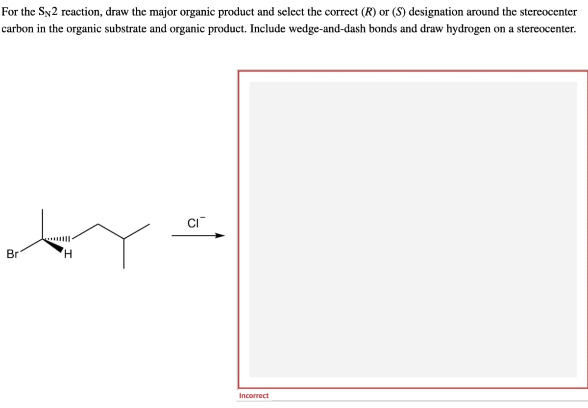 For the SN2 reaction, draw the major organic product and select the correct (R) or (S) designation around the stereocenter
carbon in the organic substrate and organic product. Include wedge-and-dash bonds and draw hydrogen on a stereocenter.
Br
H
Incorrect