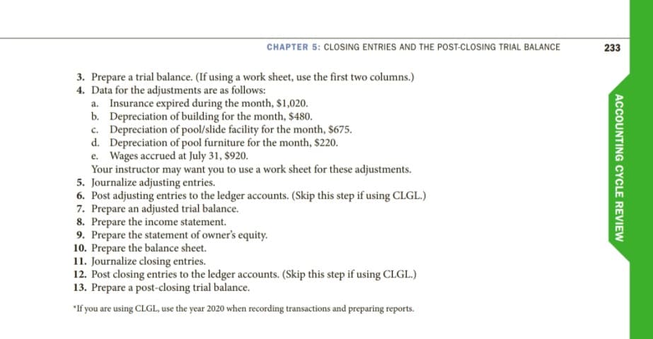 CHAPTER 5: CLOSING ENTRIES AND THE POST-CLOSING TRIAL BALANCE
233
3. Prepare a trial balance. (If using a work sheet, use the first two columns.)
4. Data for the adjustments are as follows:
a. Insurance expired during the month, $1,020.
b. Depreciation of building for the month, $480.
c. Depreciation of pool/slide facility for the month, $675.
d. Depreciation of pool furniture for the month, $220.
e. Wages accrued at July 31, $920.
Your instructor may want you to use a work sheet for these adjustments.
5. Journalize adjusting entries.
6. Post adjusting entries to the ledger accounts. (Skip this step if using CLGL.)
7. Prepare an adjusted trial balance.
8. Prepare the income statement.
9. Prepare the statement of owner's equity.
10. Prepare the balance sheet.
11. Journalize closing entries.
12. Post closing entries to the ledger accounts. (Skip this step if using CLGL.)
13. Prepare a post-closing trial balance.
*If you are using CLGL, use the year 2020 when recording transactions and preparing reports.
ACCOUNTING CYCLE REVIEW
