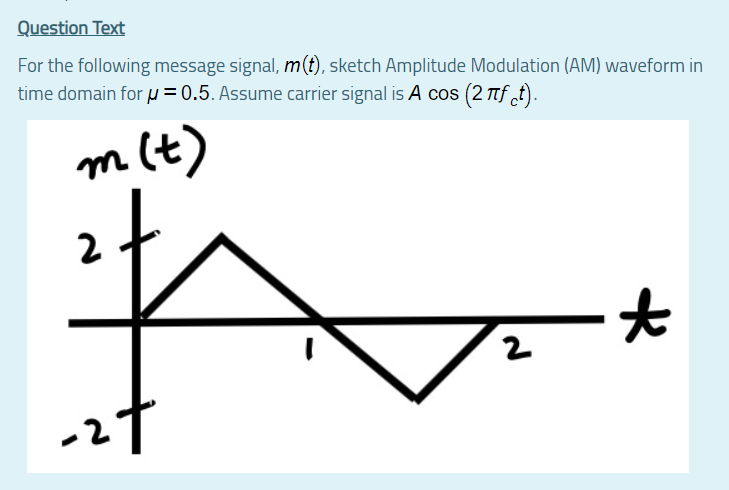 Question Text
For the following message signal, m(t), sketch Amplitude Modulation (AM) waveform in
time domain for µ= 0.5. Assume carrier signal is A cos (2 Ttf t).
m(t)
2
i7.
2
