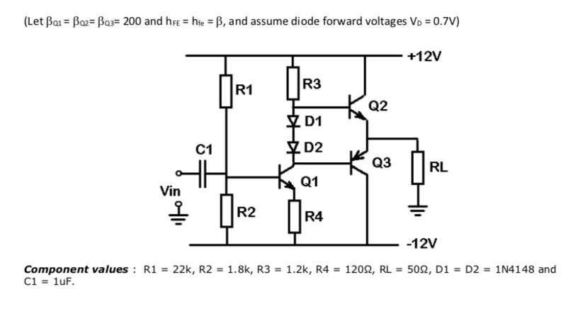(Let Bai = Boz= Bas= 200 and hFe = hte = B, and assume diode forward voltages Vo = 0.7V)
+12V
R3
R1
K Q2
Y D1
C1
D2
大。
Q3
RL
Q1
Vin
R2
R4
-12V
Component values : R1 = 22k, R2 = 1.8k, R3 = 1.2k, R4 = 1202, RL = 502, D1 = D2 = 1N4148 and
C1 = 1uF.
