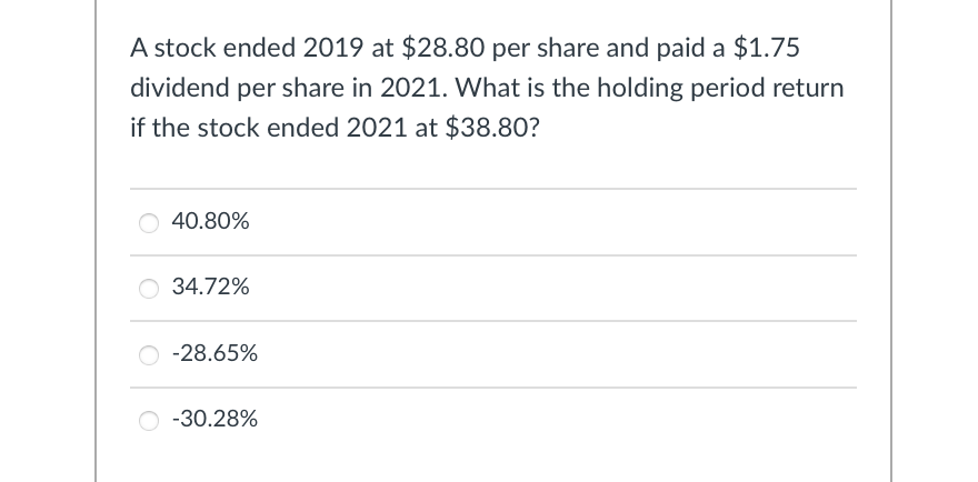 A stock ended 2019 at $28.80 per share and paid a $1.75
dividend per share in 2021. What is the holding period return
if the stock ended 2021 at $38.80?
40.80%
34.72%
-28.65%
-30.28%