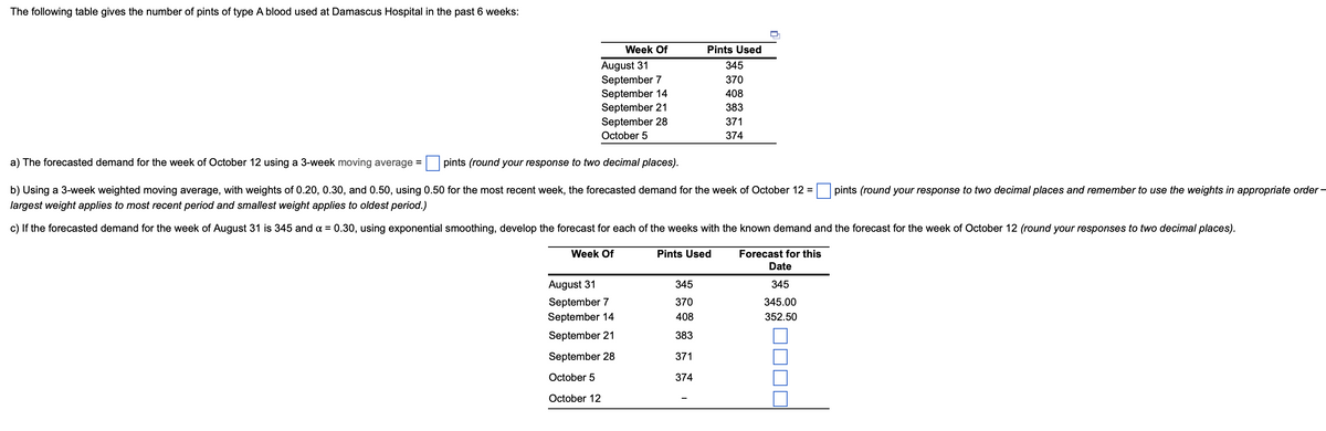 The following table gives the number of pints of type A blood used at Damascus Hospital in the past 6 weeks:
Week Of
August 31
September 7
September 14
September 21
September 28
October 5
a) The forecasted demand for the week of October 12 using a 3-week moving average =
pints (round your response to two decimal places).
b) Using a 3-week weighted moving average, with weights of 0.20, 0.30, and 0.50, using 0.50 for the most recent week, the forecasted demand for the week of October 12 =
largest weight applies to most recent period and smallest weight applies to oldest period.)
c) If the forecasted demand for the week of August 31 is 345 and x = 0.30, using exponential smoothing, develop the forecast for each of the weeks with the known demand and the forecast for the week of October 12 (round your responses to two decimal places).
Week Of
August 31
September 7
September 14
September 21
September 28
October 5
October 12
Pints Used
345
370
408
383
371
374
Pints Used
345
370
408
383
371
374
Forecast for this
Date
345
345.00
352.50
pints (round your response to two decimal places and remember to use the weights in appropriate order -