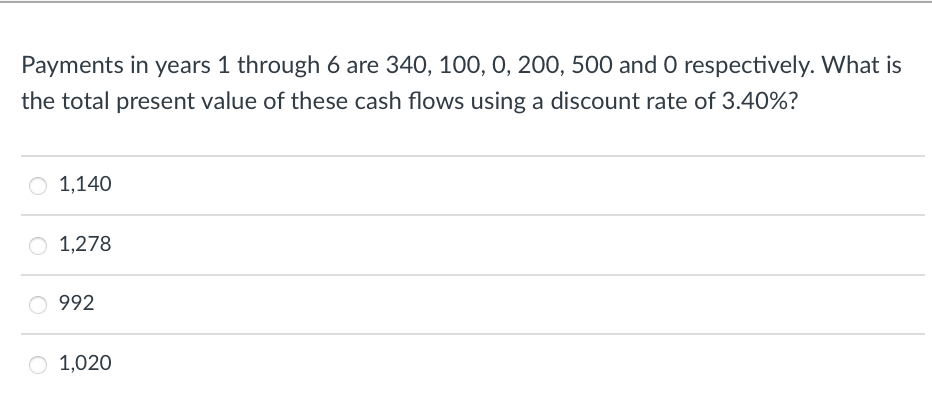 Payments in years 1 through 6 are 340, 100, 0, 200, 500 and O respectively. What is
the total present value of these cash flows using a discount rate of 3.40%?
O 1,140
1,278
992
O 1,020