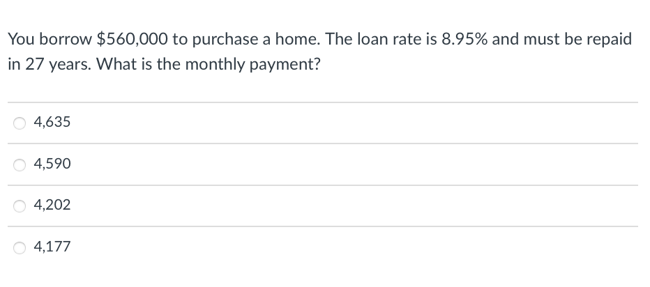 You borrow $560,000 to purchase a home. The loan rate is 8.95% and must be repaid
in 27 years. What is the monthly payment?
4,635
O 4,590
4,202
O 4,177