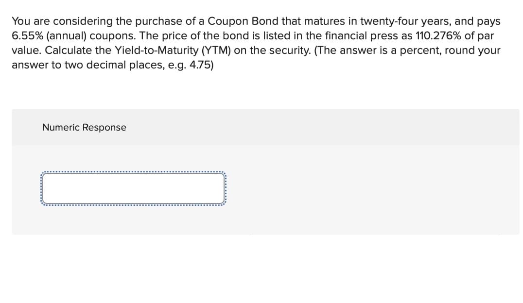 You are considering the purchase of a Coupon Bond that matures in twenty-four years, and pays
6.55% (annual) coupons. The price of the bond is listed in the financial press as 110.276% of par
value. Calculate the Yield-to-Maturity (YTM) on the security. (The answer is a percent, round your
answer to two decimal places, e.g. 4.75)
Numeric Response