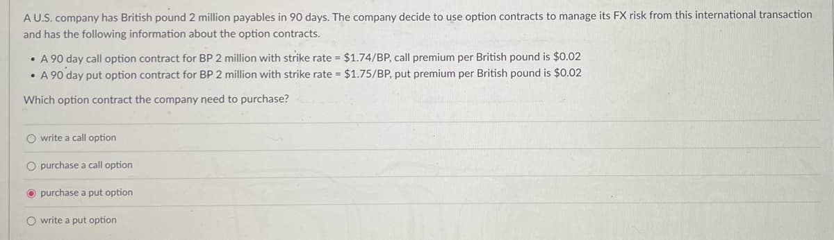 A U.S. company has British pound 2 million payables in 90 days. The company decide to use option contracts to manage its FX risk from this international transaction
and has the following information about the option contracts.
A 90 day call option contract for BP 2 million with strike rate = $1.74/BP, call premium per British pound is $0.02
•A 90 day put option contract for BP 2 million with strike rate = $1.75/BP, put premium per British pound is $0.02
Which option contract the company need to purchase?
write a call option
O purchase a call option
purchase a put option
Owrite a put option