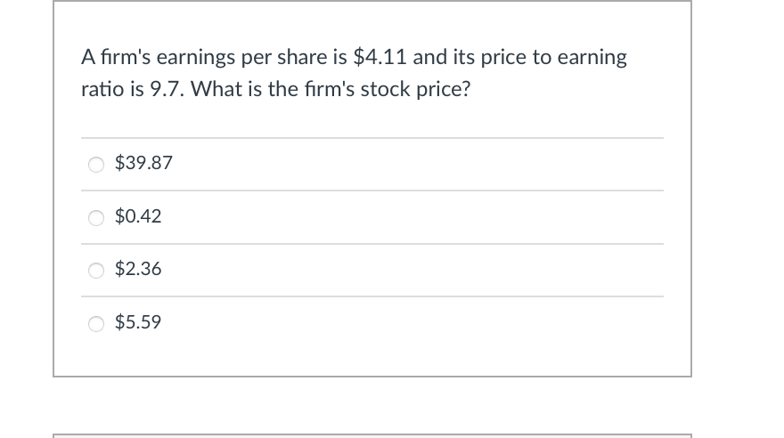 A firm's earnings per share is $4.11 and its price to earning
ratio is 9.7. What is the firm's stock price?
$39.87
○ $0.42
$2.36
○ $5.59