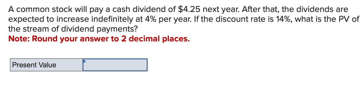 A common stock will pay a cash dividend of $4.25 next year. After that, the dividends are
expected to increase indefinitely at 4% per year. If the discount rate is 14%, what is the PV of
the stream of dividend payments?
Note: Round your answer to 2 decimal places.
Present Value