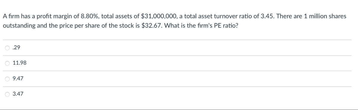 A firm has a profit margin of 8.80%, total assets of $31,000,000, a total asset turnover ratio of 3.45. There are 1 million shares
outstanding and the price per share of the stock is $32.67. What is the firm's PE ratio?
.29
11.98
O 9.47
O 3.47