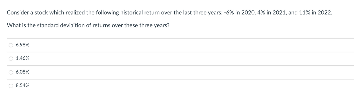 Consider a stock which realized the following historical return over the last three years: -6% in 2020, 4% in 2021, and 11% in 2022.
What is the standard deviaition of returns over these three years?
6.98%
1.46%
6.08%
O 8.54%