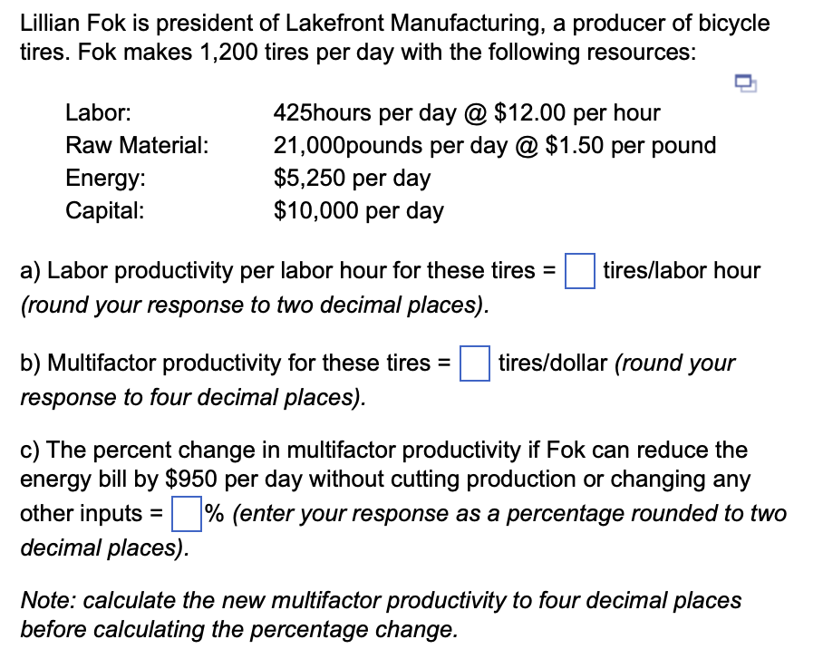 Lillian Fok is president of Lakefront Manufacturing, a producer of bicycle
tires. Fok makes 1,200 tires per day with the following resources:
Labor:
Raw Material:
Energy:
Capital:
425hours per day @ $12.00 per hour
21,000pounds per day @ $1.50 per pound
$5,250 per day
$10,000 per day
a) Labor productivity per labor hour for these tires = tires/labor hour
(round your response to two decimal places).
b) Multifactor productivity for these tires =
response to four decimal places).
tires/dollar (round your
c) The percent change in multifactor productivity if Fok can reduce the
energy bill by $950 per day without cutting production or changing any
other inputs =% (enter your response as a percentage rounded to two
decimal places).
Note: calculate the new multifactor productivity to four decimal places
before calculating the percentage change.