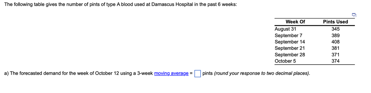 The following table gives the number of pints of type A blood used at Damascus Hospital in the past 6 weeks:
a) The forecasted demand for the week of October 12 using a 3-week moving average =
Week Of
August 31
September 7
September 14
September 21
September 28
October 5
pints (round your response to two decimal places).
Pints Used
345
389
408
381
371
374